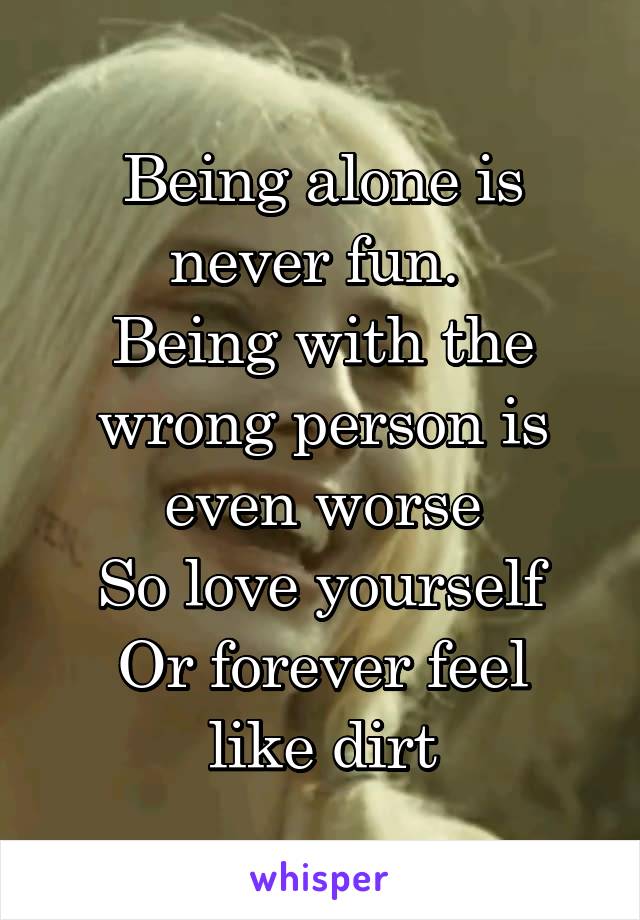 Being alone is never fun. 
Being with the wrong person is even worse
So love yourself
Or forever feel like dirt