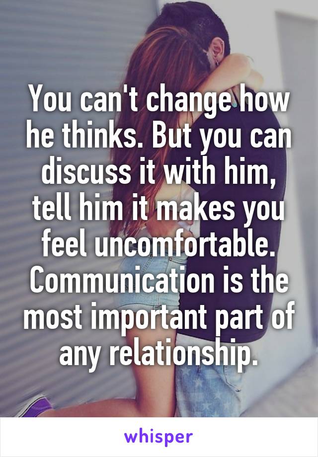 You can't change how he thinks. But you can discuss it with him, tell him it makes you feel uncomfortable. Communication is the most important part of any relationship.