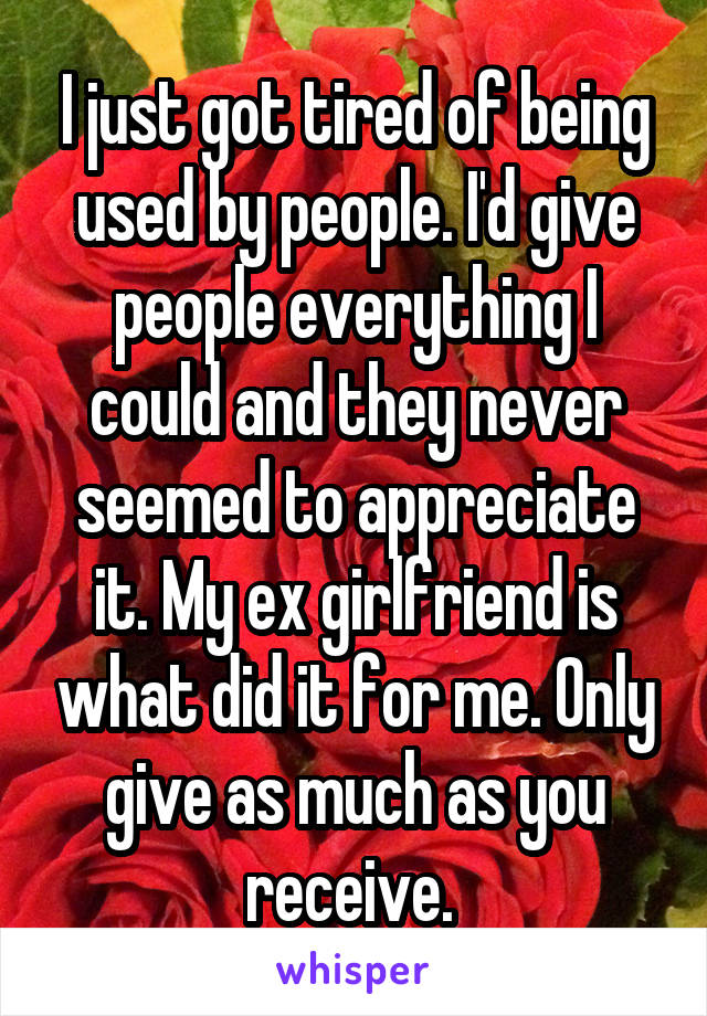 I just got tired of being used by people. I'd give people everything I could and they never seemed to appreciate it. My ex girlfriend is what did it for me. Only give as much as you receive. 