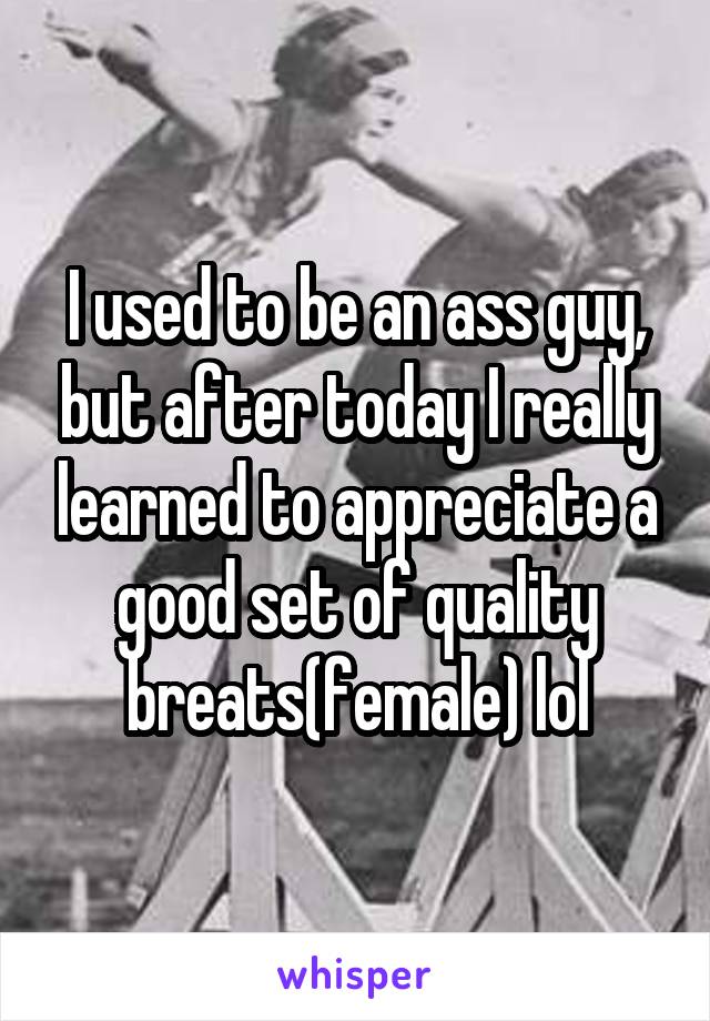 I used to be an ass guy, but after today I really learned to appreciate a good set of quality breats(female) lol