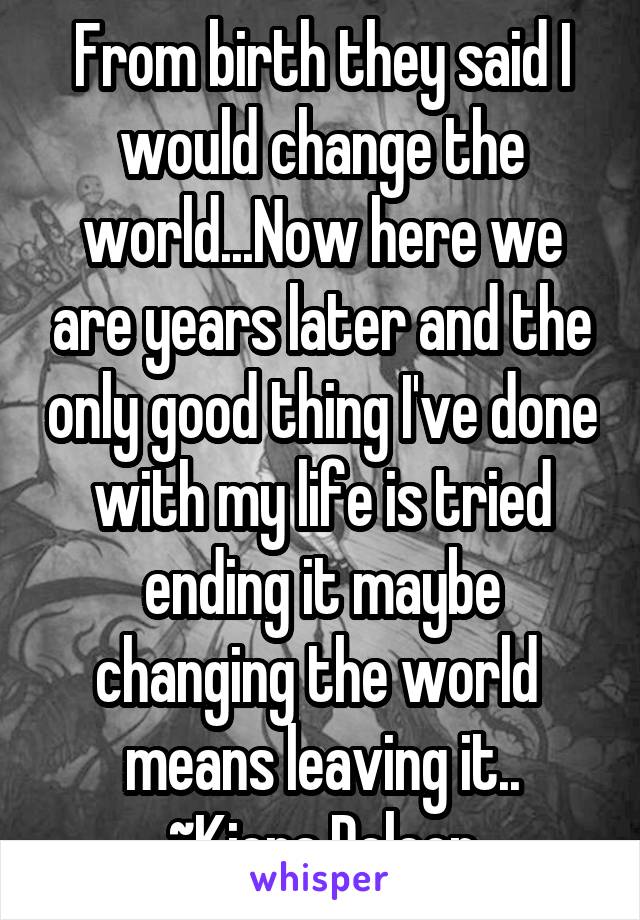 From birth they said I would change the world...Now here we are years later and the only good thing I've done with my life is tried ending it maybe changing the world  means leaving it..
~Kiera Deleon
