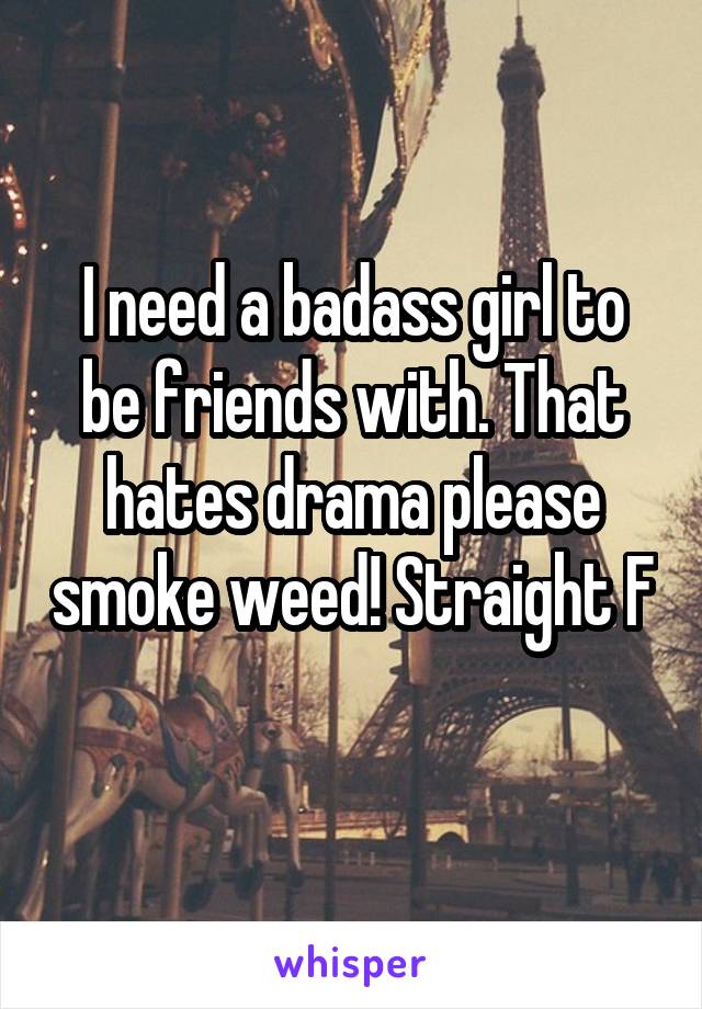 I need a badass girl to be friends with. That hates drama please smoke weed! Straight F 