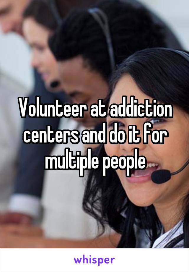 Volunteer at addiction centers and do it for multiple people