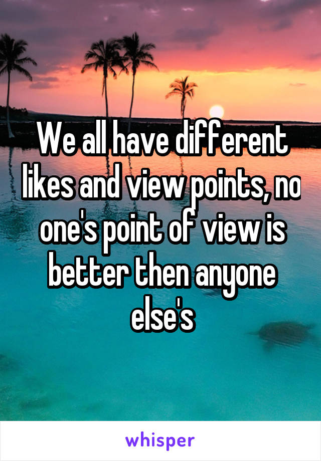 We all have different likes and view points, no one's point of view is better then anyone else's