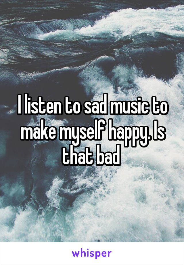 I listen to sad music to make myself happy. Is that bad 