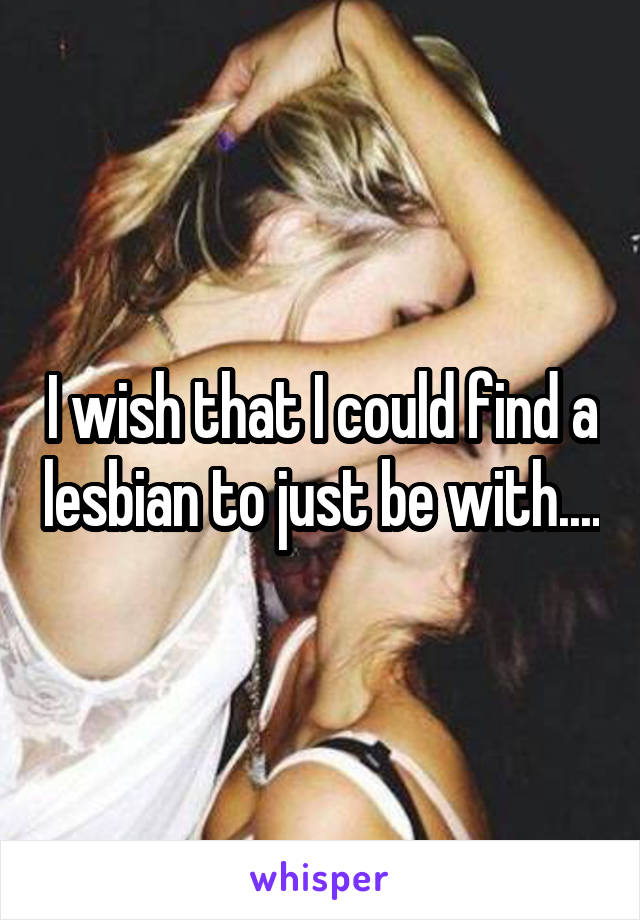 I wish that I could find a lesbian to just be with....