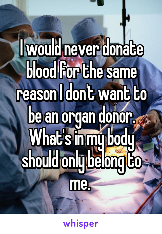 I would never donate blood for the same reason I don't want to be an organ donor. What's in my body should only belong to me. 
