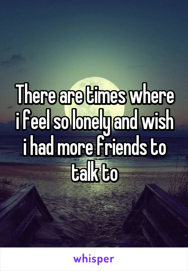 There are times where i feel so lonely and wish i had more friends to talk to