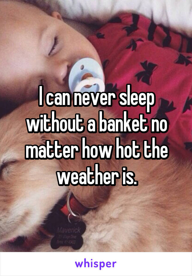 I can never sleep without a banket no matter how hot the weather is.