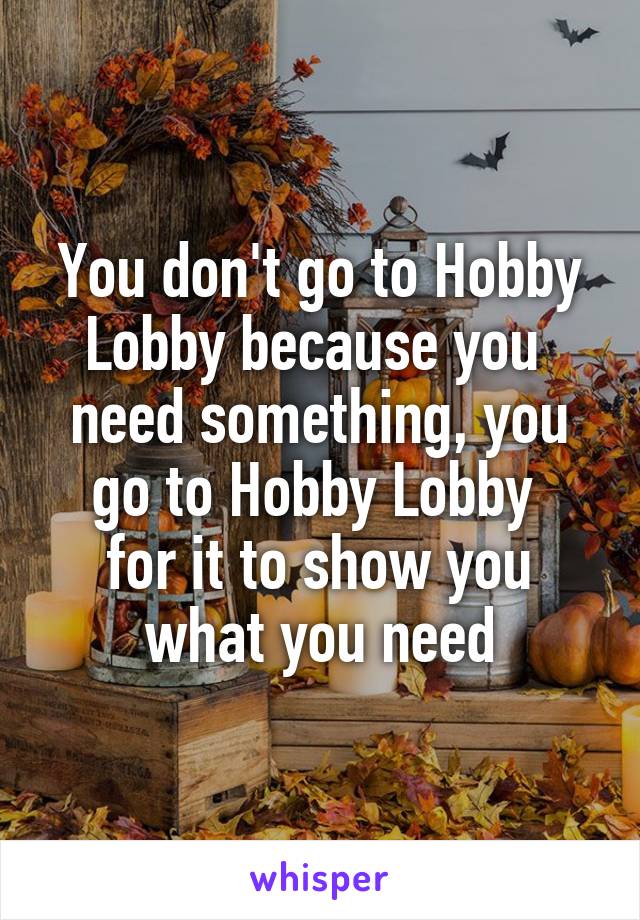 You don't go to Hobby Lobby because you 
need something, you go to Hobby Lobby 
for it to show you what you need
