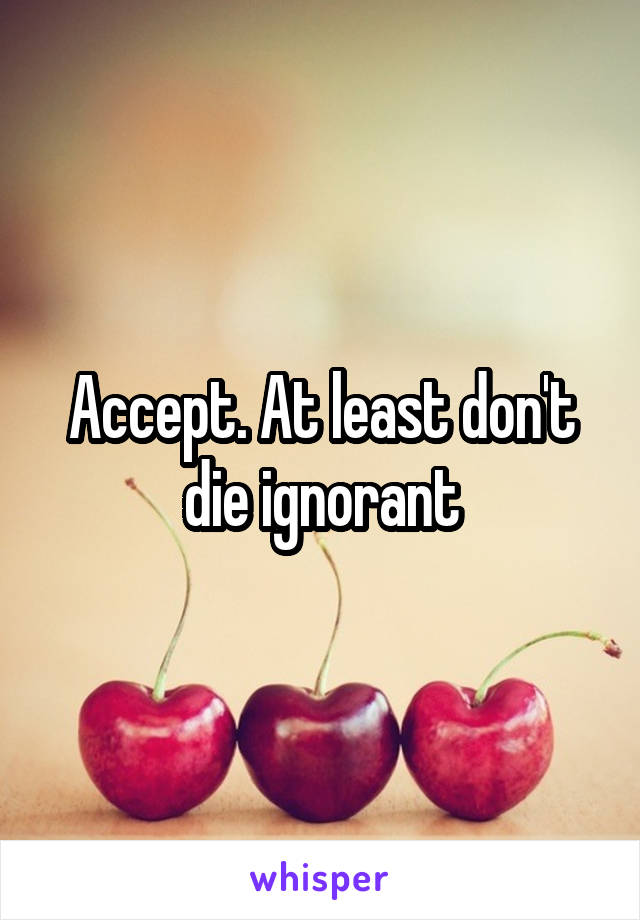 Accept. At least don't die ignorant