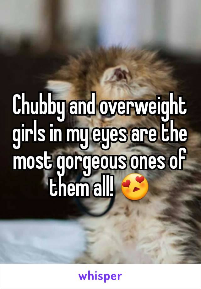 Chubby and overweight girls in my eyes are the most gorgeous ones of them all! 😍