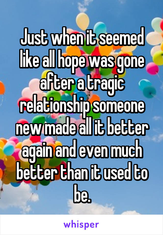 Just when it seemed like all hope was gone after a tragic relationship someone new made all it better again and even much better than it used to be.
