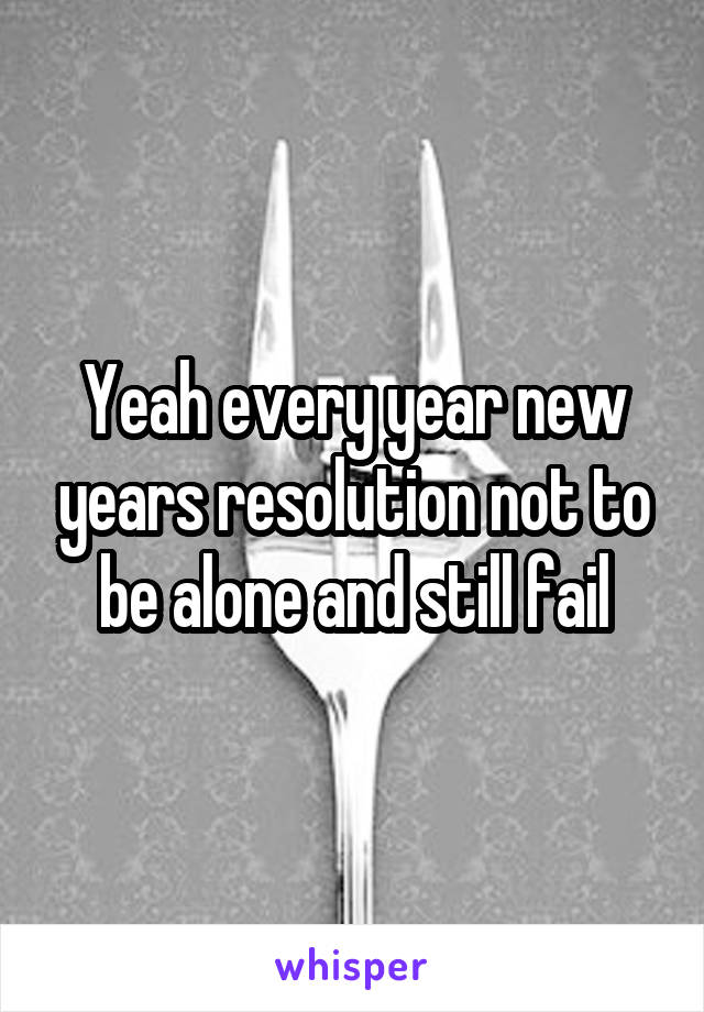Yeah every year new years resolution not to be alone and still fail
