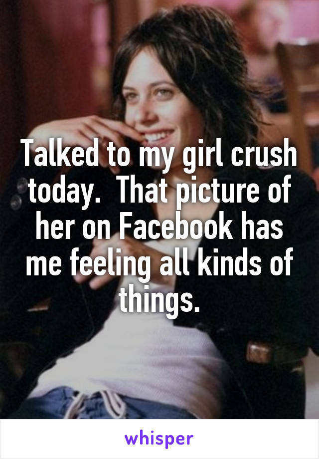 Talked to my girl crush today.  That picture of her on Facebook has me feeling all kinds of things.