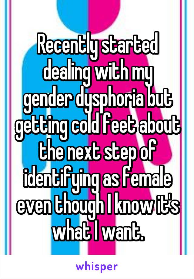 Recently started
dealing with my gender dysphoria but getting cold feet about the next step of identifying as female even though I know it's what I want.