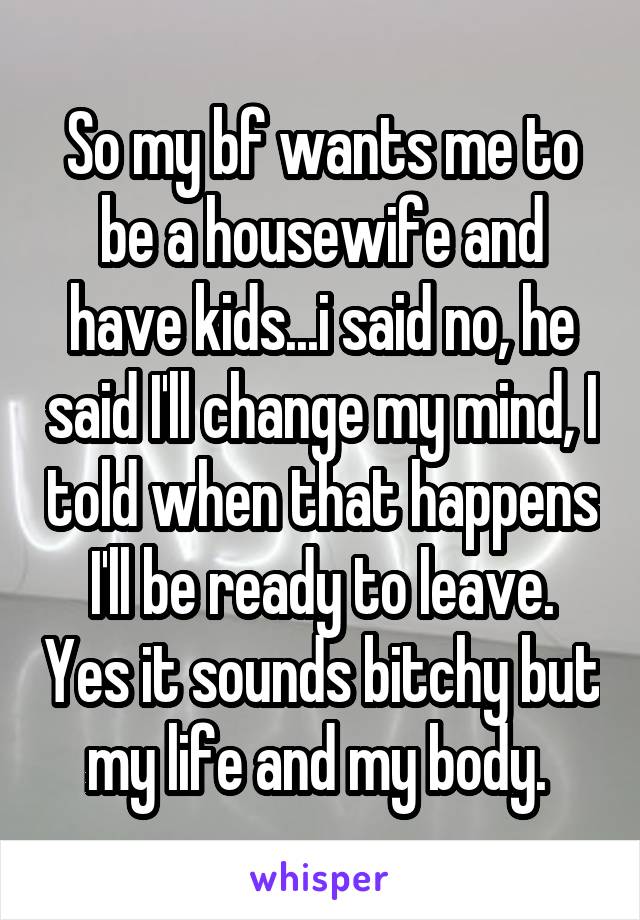So my bf wants me to be a housewife and have kids...i said no, he said I'll change my mind, I told when that happens I'll be ready to leave. Yes it sounds bitchy but my life and my body. 