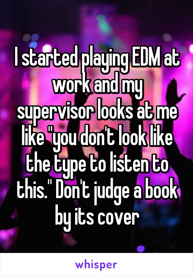 I started playing EDM at work and my supervisor looks at me like "you don't look like the type to listen to this." Don't judge a book by its cover