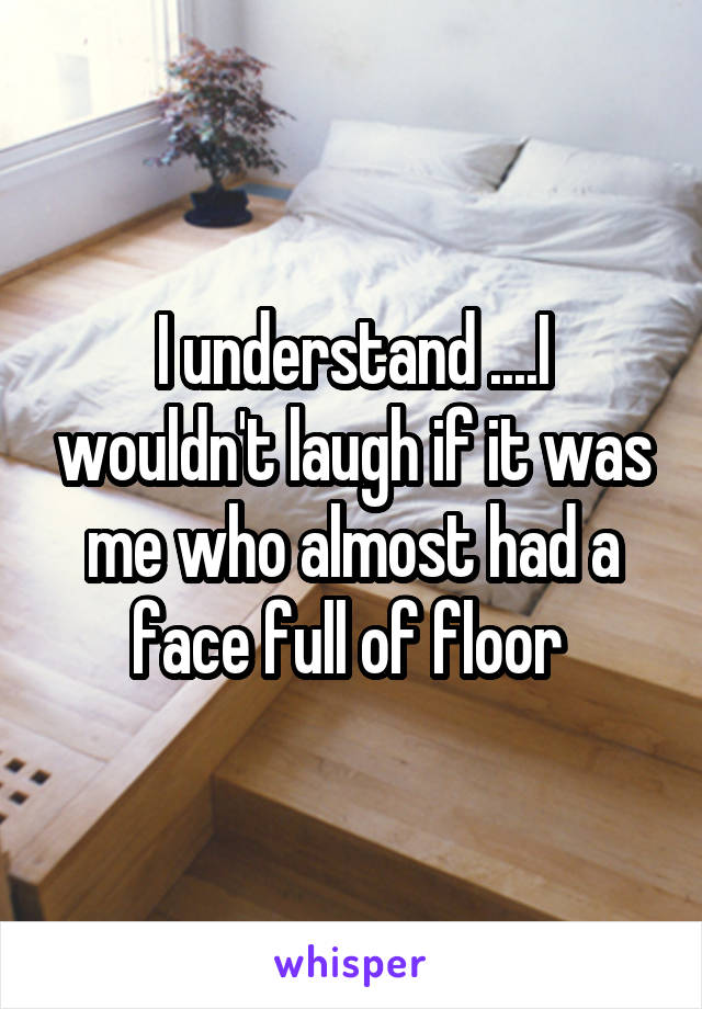 I understand ....I wouldn't laugh if it was me who almost had a face full of floor 
