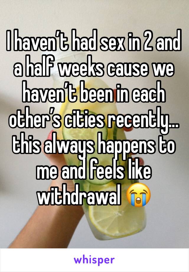 I haven’t had sex in 2 and a half weeks cause we haven’t been in each other’s cities recently... this always happens to me and feels like withdrawal 😭