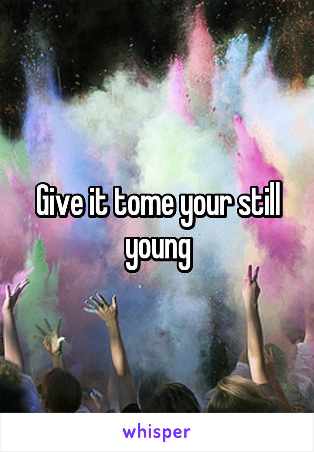 Give it tome your still young
