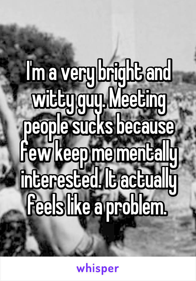 I'm a very bright and witty guy. Meeting people sucks because few keep me mentally interested. It actually feels like a problem. 