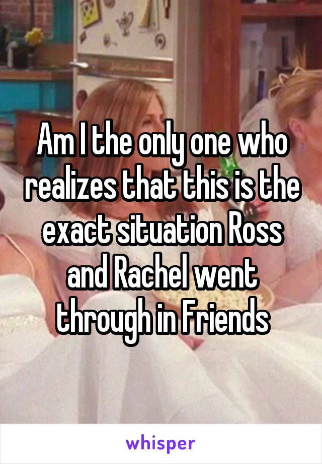 Am I the only one who realizes that this is the exact situation Ross and Rachel went through in Friends