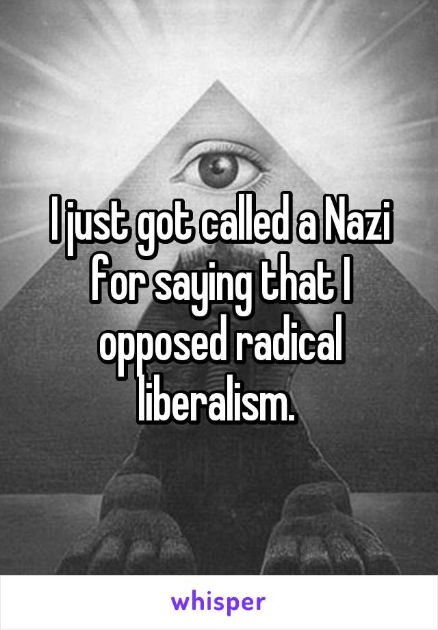 I just got called a Nazi for saying that I opposed radical liberalism. 