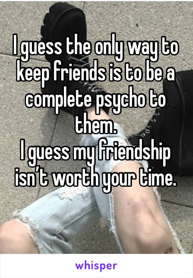 I guess the only way to keep friends is to be a complete psycho to them. 
I guess my friendship isn’t worth your time. 