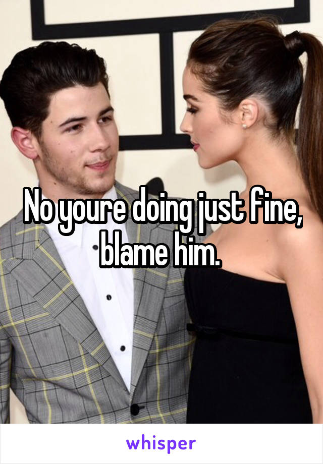 No youre doing just fine, blame him. 