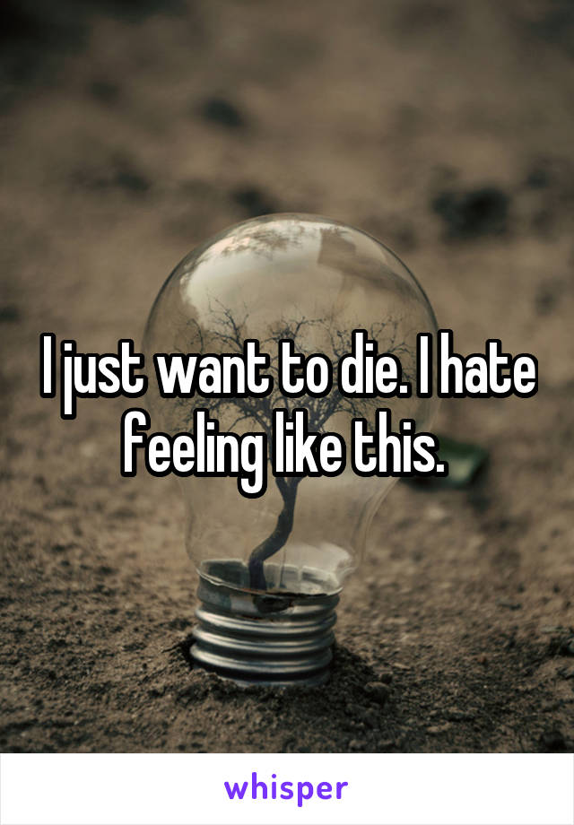 I just want to die. I hate feeling like this. 