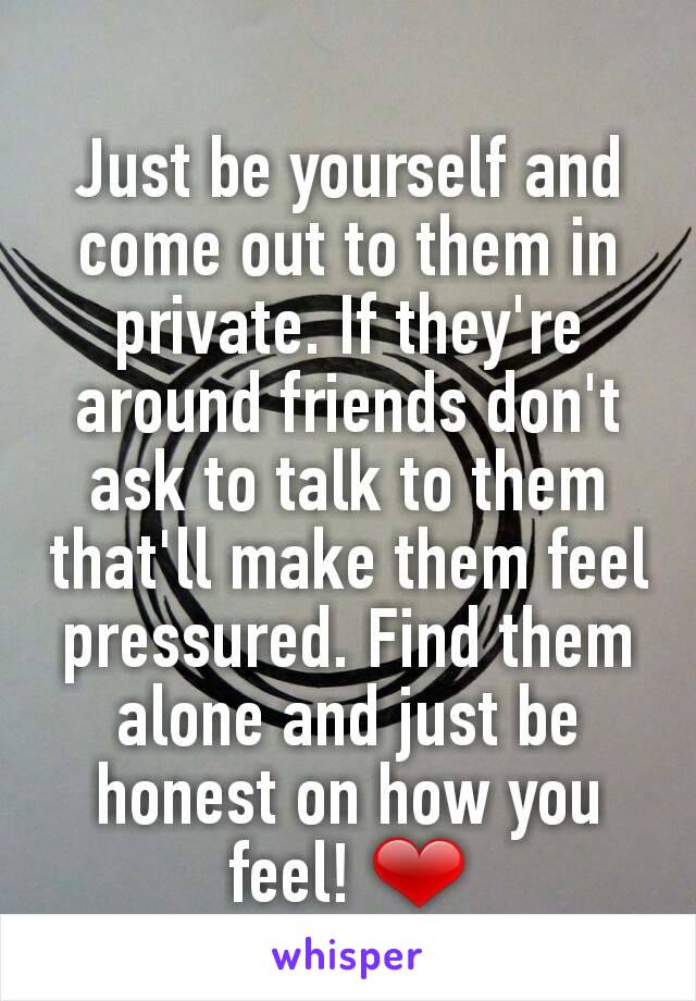 Just be yourself and come out to them in private. If they're around friends don't ask to talk to them that'll make them feel pressured. Find them alone and just be honest on how you feel! ❤
