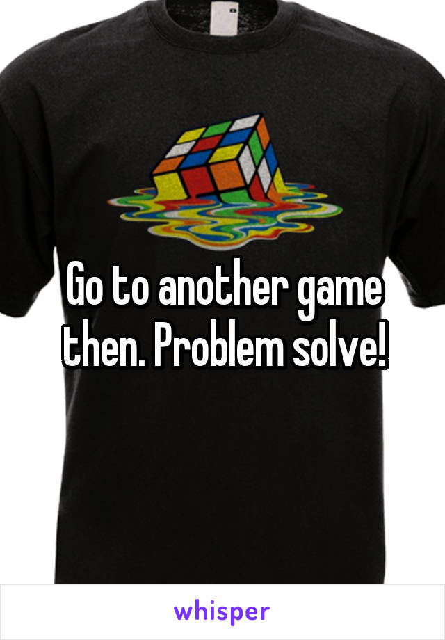 Go to another game then. Problem solve!