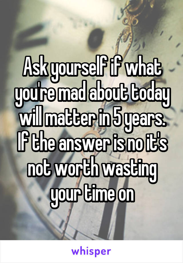 Ask yourself if what you're mad about today will matter in 5 years. If the answer is no it's not worth wasting your time on