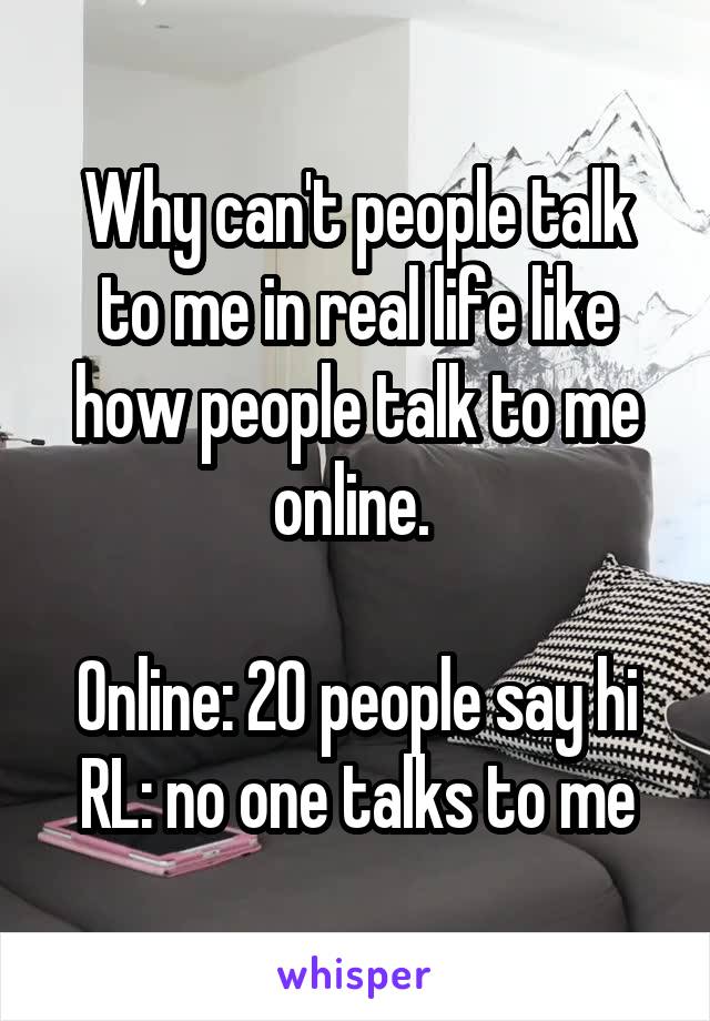 Why can't people talk to me in real life like how people talk to me online. 

Online: 20 people say hi
RL: no one talks to me