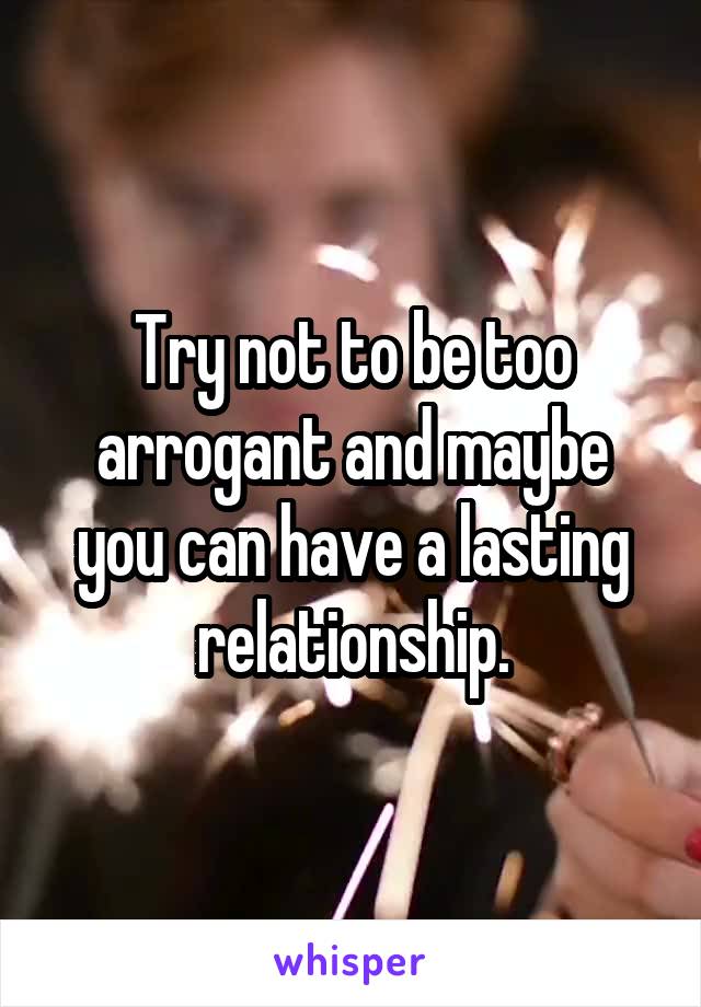 Try not to be too arrogant and maybe you can have a lasting relationship.