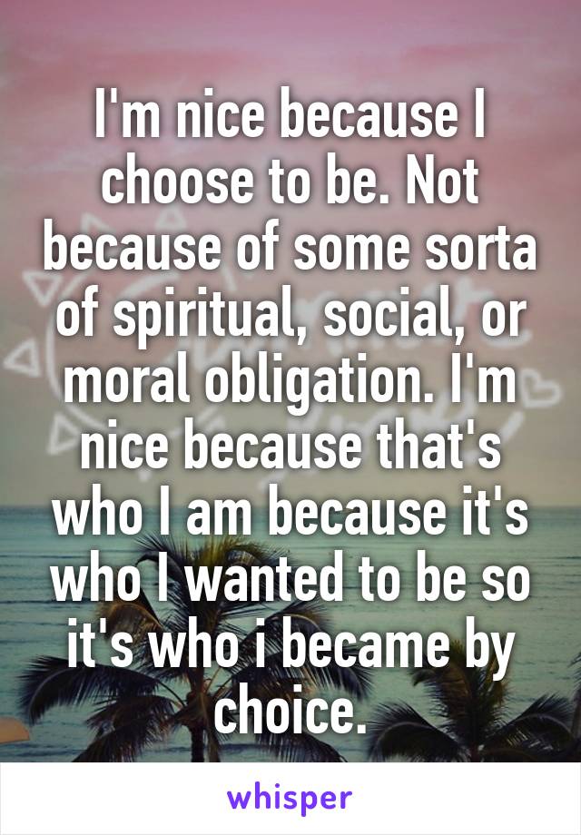 I'm nice because I choose to be. Not because of some sorta of spiritual, social, or moral obligation. I'm nice because that's who I am because it's who I wanted to be so it's who i became by choice.
