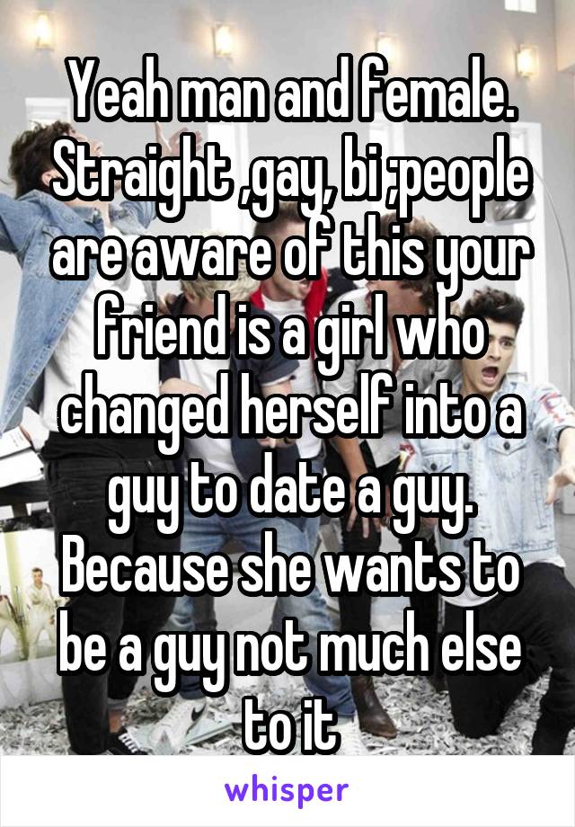 Yeah man and female. Straight ,gay, bi ;people are aware of this your friend is a girl who changed herself into a guy to date a guy. Because she wants to be a guy not much else to it