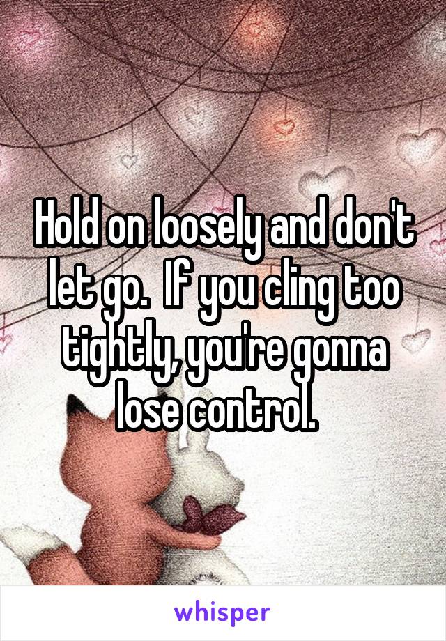 Hold on loosely and don't let go.  If you cling too tightly, you're gonna lose control.  