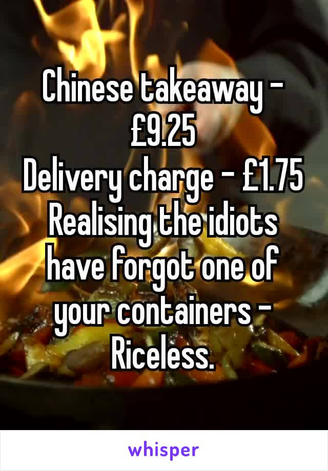 Chinese takeaway - £9.25
Delivery charge - £1.75
Realising the idiots have forgot one of your containers - Riceless.