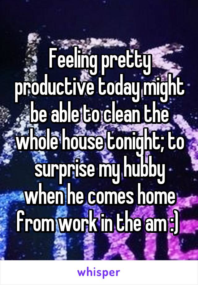 Feeling pretty productive today might be able to clean the whole house tonight; to surprise my hubby when he comes home from work in the am :) 