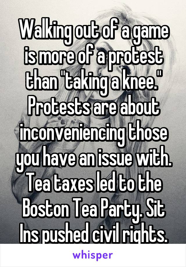 Walking out of a game is more of a protest than "taking a knee." Protests are about inconveniencing those you have an issue with. Tea taxes led to the Boston Tea Party. Sit Ins pushed civil rights.