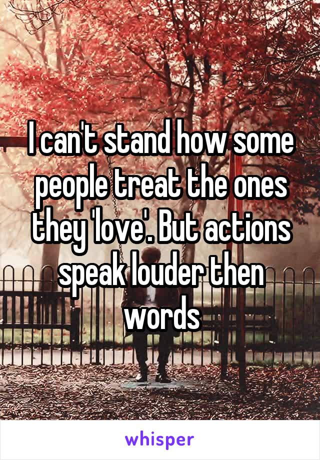 I can't stand how some people treat the ones they 'love'. But actions speak louder then words
