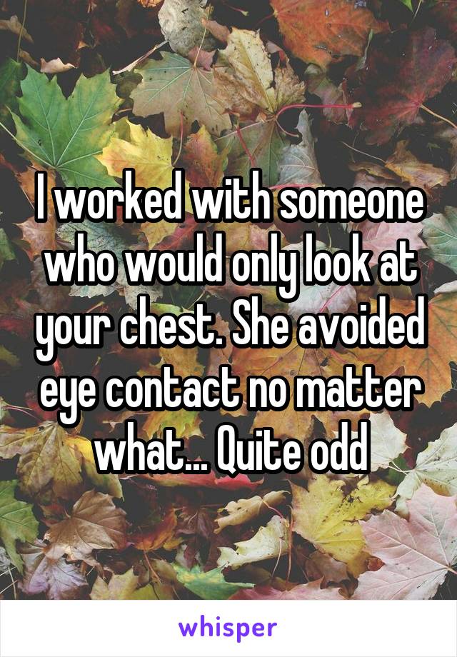 I worked with someone who would only look at your chest. She avoided eye contact no matter what... Quite odd