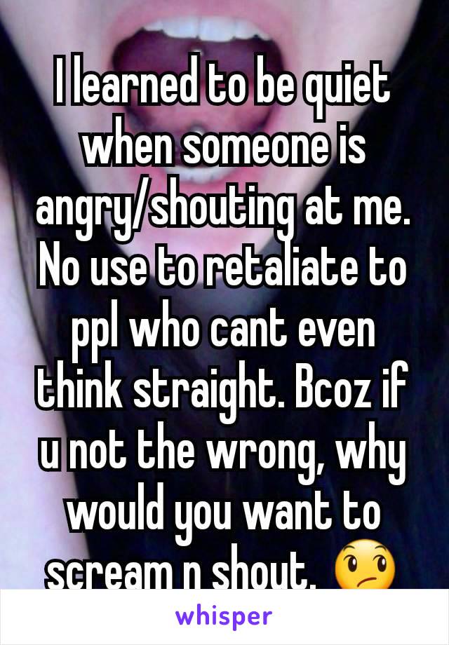 I learned to be quiet when someone is angry/shouting at me. No use to retaliate to ppl who cant even think straight. Bcoz if u not the wrong, why would you want to scream n shout. ðŸ˜ž