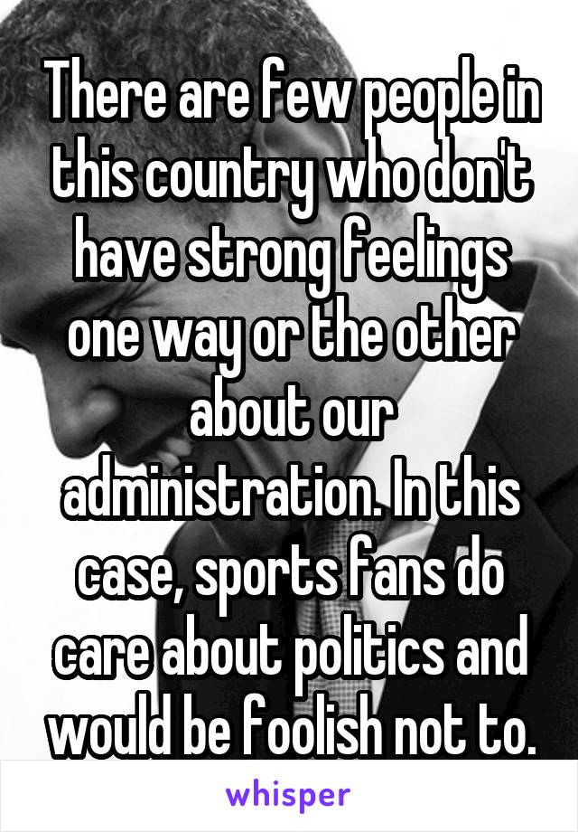 There are few people in this country who don't have strong feelings one way or the other about our administration. In this case, sports fans do care about politics and would be foolish not to.