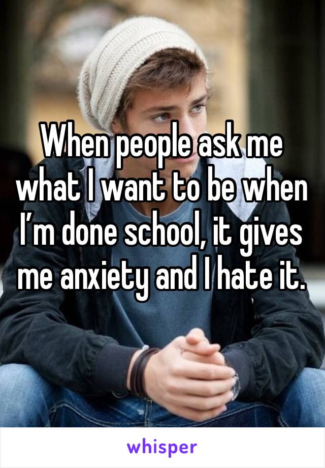 When people ask me what I want to be when I’m done school, it gives me anxiety and I hate it. 