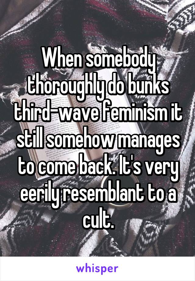 When somebody thoroughly do bunks third-wave feminism it still somehow manages to come back. It's very eerily resemblant to a cult.