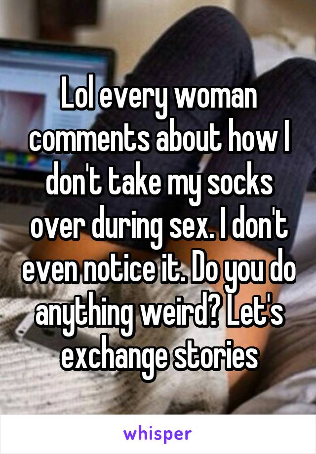 Lol every woman comments about how I don't take my socks over during sex. I don't even notice it. Do you do anything weird? Let's exchange stories