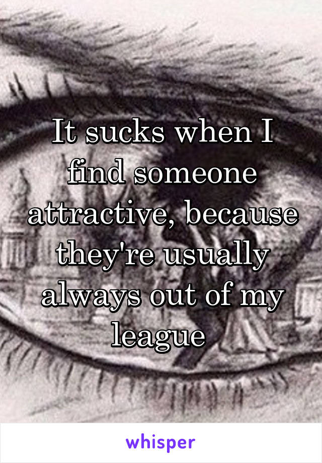 It sucks when I find someone attractive, because they're usually always out of my league 